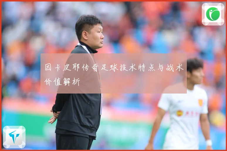 因卡皮耶传奇足球技术特点与战术价值解析