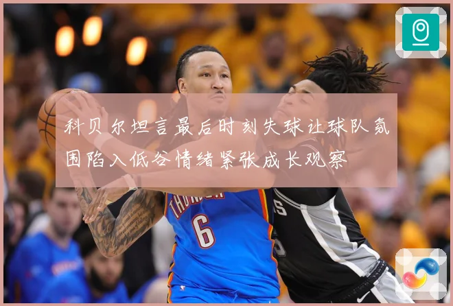 科贝尔坦言最后时刻失球让球队氛围陷入低谷情绪紧张成长观察