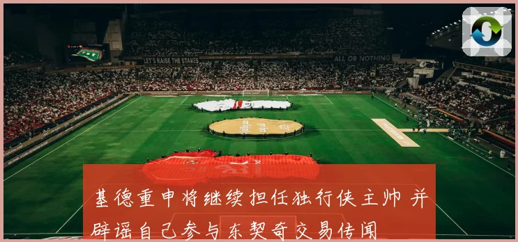 基德重申将继续担任独行侠主帅 并辟谣自己参与东契奇交易传闻