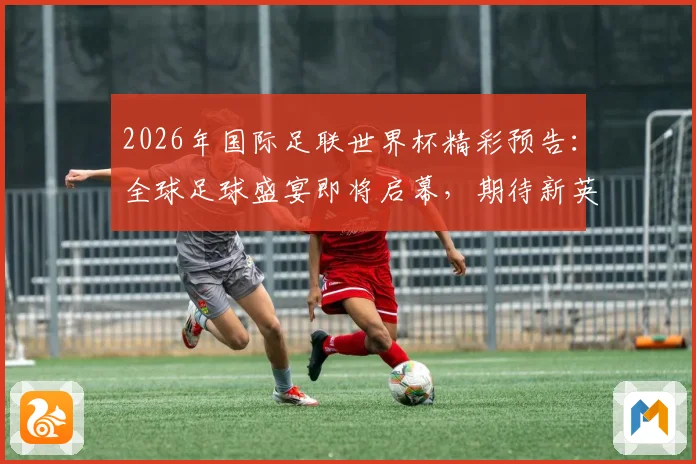 2026年国际足联世界杯精彩预告：全球足球盛宴即将启幕，期待新英雄崛起