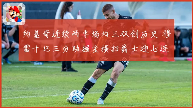 约基奇连续两季场均三双创历史 穆雷十记三分助掘金横扫爵士迎七连胜