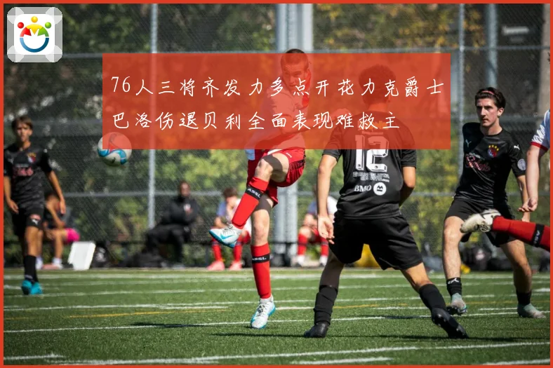 76人三将齐发力多点开花力克爵士巴洛伤退贝利全面表现难救主