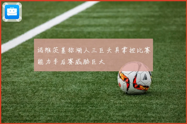 诺维茨基称湖人三巨头具掌控比赛能力季后赛威胁巨大