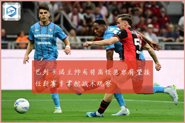 巴列卡诺主帅或将离任劳尔有望接任新赛季掌舵战术观察