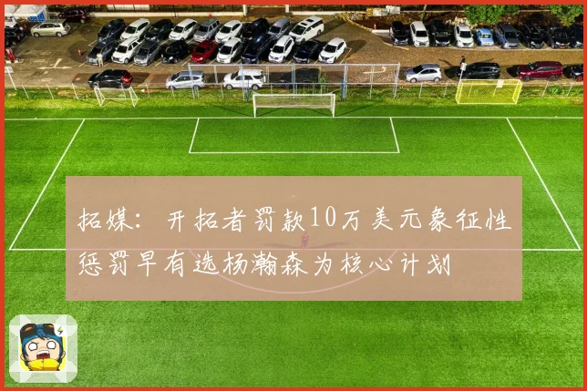 拓媒：开拓者罚款10万美元象征性惩罚早有选杨瀚森为核心计划