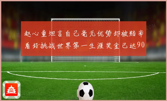 赵心童坦言自己毫无优势却被赔率看好挑战世界第一生涯奖金已达909万引热议
