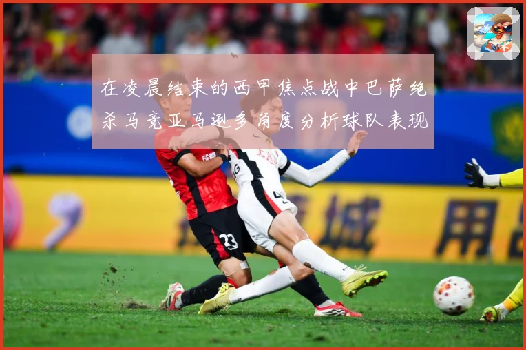 在凌晨结束的西甲焦点战中巴萨绝杀马竞亚马逊多角度分析球队表现