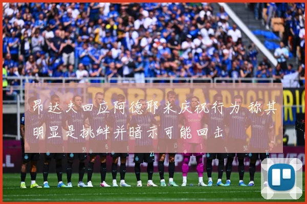 昂达夫回应阿德耶米庆祝行为 称其明显是挑衅并暗示可能回击