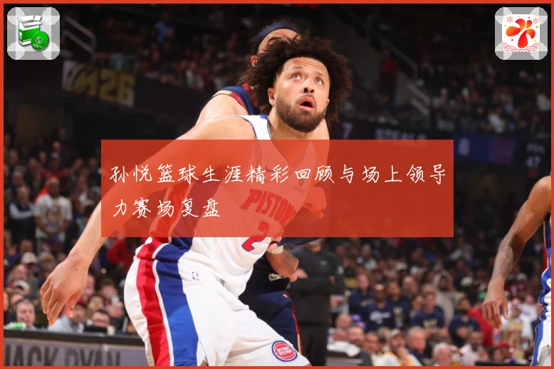孙悦篮球生涯精彩回顾与场上领导力赛场复盘
