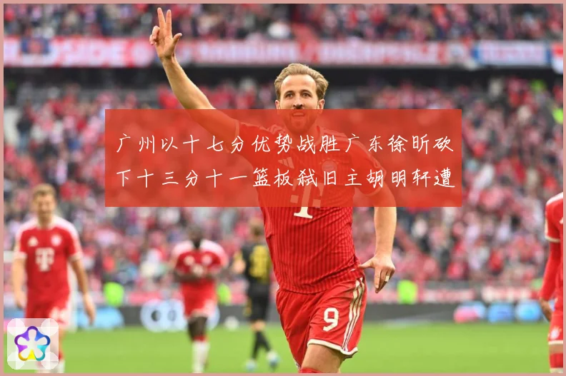 广州以十七分优势战胜广东徐昕砍下十三分十一篮板弑旧主胡明轩遭成长观察