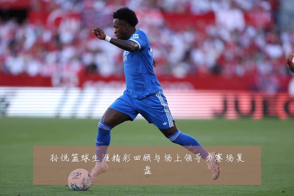 孙悦篮球生涯精彩回顾与场上领导力赛场复盘