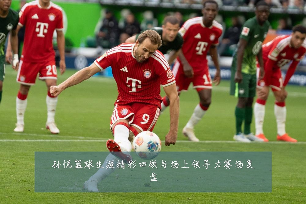 孙悦篮球生涯精彩回顾与场上领导力赛场复盘