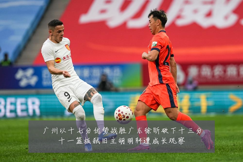 广州以十七分优势战胜广东徐昕砍下十三分十一篮板弑旧主胡明轩遭成长观察